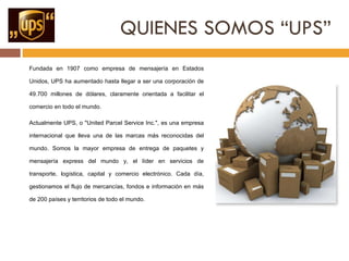 QUIENES SOMOS “UPS” Fundada en 1907 como empresa de mensajería en Estados Unidos, UPS ha aumentado hasta llegar a ser una corporación de 49.700 millones de dólares, claramente orientada a facilitar el comercio en todo el mundo.  Actualmente UPS, o "United Parcel Service Inc.", es una empresa internacional que lleva una de las marcas más reconocidas del mundo. Somos la mayor empresa de entrega de paquetes y mensajería express del mundo y, el líder en servicios de transporte, logística, capital y comercio electrónico. Cada día, gestionamos el flujo de mercancías, fondos e información en más de 200 países y territorios de todo el mundo. 