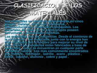CLASIFICACION DE LOS MATERIALES Los materiales se clasifican generalmente en cinco grupos: metales, cerámicos, polímeros, semiconductores y materiales compuestos. Los materiales de cada uno de estos grupos poseen estructuras y propiedades distintas. Los materiales son las sustancias .Desde el comienzo de la civilización , los materiales junto con la energía han sido utilizados por el hombre para mejorar su nivel de vida. Como los productos están fabricados a base de materiales , estos se encuentran en cualquier parte alrededor nuestro .Los mas comúnmente encontrados son madera , hormigón , ladrillo , acero , plástico , vidrio , caucho , aluminio , cobre y papel .  