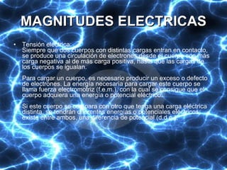 MAGNITUDES ELECTRICAS Tensión eléctrica:  Siempre que dos cuerpos con distintas cargas entran en contacto, se produce una circulación de electrones desde el cuerpo con más carga negativa al de más carga positiva, hasta que las cargas de los cuerpos se igualan.  Para cargar un cuerpo, es necesario producir un exceso o defecto de electrones. La energía necesaria para cargar este cuerpo se llama fuerza electromotriz (f.e.m.), con la cual se consigue que el cuerpo adquiera una energía o potencial eléctrico. Si este cuerpo se compara con otro que tenga una carga eléctrica distinta, se tendrán diferentes energías o potenciales eléctricos; existe entre ambos, una diferencia de potencial (d.d.p.). 