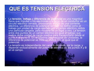 QUE ES TENSION ELECTRICA La  tensión ,  voltaje  o  diferencia de potencial  es una magnitud física que impulsa a los electrones a lo largo de un conductor en un circuito eléctrico cerrado, provocando el flujo de una corriente eléctrica. La diferencia de potencial también se define como el trabajo por unidad de carga ejercido por el campo eléctrico, sobre una partícula cargada, para moverla de un lugar a otro. La tensión entre dos puntos de un campo eléctrico es igual al trabajo que realiza dicha unidad de carga positiva para transportarla desde el punto A al punto B. En el Sistema Internacional de Unidades, la diferencia de potencial se mide en voltios (V), al igual que el potencial. La tensión es independiente del camino recorrido por la carga, y depende exclusivamente del potencial eléctrico de los puntos A y B en el campo. 