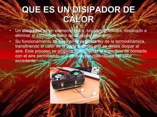 QUE ES UN DISIPADOR DE CALOR Un  disipador  es un elemento físico, sin partes móviles, destinado a eliminar el exceso de calor de cualquier elemento. Su funcionamiento se basa en la segunda ley de la termodinámica, transfiriendo el calor de la parte caliente que se desea disipar al aire. Este proceso se propicia aumentando la superficie de contacto con el aire permitiendo una eliminación más rápida del calor excedente. 