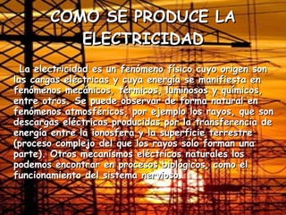 COMO SE PRODUCE LA ELECTRICIDAD La electricidad es un fenómeno físico cuyo origen son las cargas eléctricas y cuya energía se manifiesta en fenómenos mecánicos, térmicos, luminosos y químicos, entre otros. Se puede observar de forma natural en fenómenos atmosféricos, por ejemplo los rayos, que son descargas eléctricas producidas por la transferencia de energía entre la ionosfera y la superficie terrestre (proceso complejo del que los rayos solo forman una parte). Otros mecanismos eléctricos naturales los podemos encontrar en procesos biológicos, como el funcionamiento del sistema nervioso.  