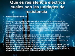 Que es resistencia eléctrica cuales son las unidades de resistencia   Resistencia eléctrica . Se denomina  resistencia eléctrica , simbolizada habitualmente como  R , a la dificultad u oposición que presenta un cuerpo al paso de una corriente eléctrica para circular a través de él. En el Sistema Internacional de Unidades, su valor se expresa en ohmios, que se designa con la letra griega omega mayúscula, Ω. Para su medida existen diversos métodos, entre los que se encuentra el uso de un ohmímetro. Esta definición es válida para la corriente continua y para la corriente alterna cuando se trate de elementos resistivos puros, esto es, sin componente inductiva ni capacitiva. De existir estos componentes reactivos, la oposición presentada a la circulación de corriente recibe el nombre de impedancia. La resistencia eléctrica se mide en unidades llamadas  ohms  ( W) en honor a Georg Simon Ohm, físico alemán que puso a prueba distintos tipos de cable en diversos circuitos para determinar el efecto de la resistencia del cable en la corriente. 