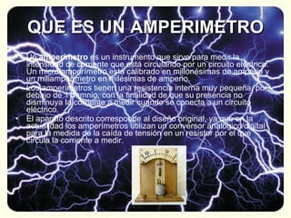 QUE ES UN AMPERIMETRO Un  amperímetro  es un instrumento que sirve para medir la intensidad de corriente que está circulando por un circuito eléctrico. Un micro amperímetro está calibrado en millonésimas de amperio y un miliamperímetro en milésimas de amperio. Los amperímetros tienen una resistencia interna muy pequeña, por debajo de 1 ohmnio, con la finalidad de que su presencia no disminuya la corriente a medir cuando se conecta a un circuito eléctrico. El aparato descrito corresponde al diseño original, ya que en la actualidad los amperímetros utilizan un conversor analógico/digital para la medida de la caída de tensión en un resistor por el que circula la corriente a medir.  