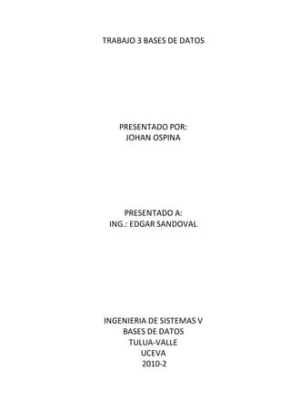TRABAJO 3 BASES DE DATOS
PRESENTADO POR:
JOHAN OSPINA
PRESENTADO A:
ING.: EDGAR SANDOVAL
INGENIERIA DE SISTEMAS V
BASES DE DATOS
TULUA-VALLE
UCEVA
2010-2
 