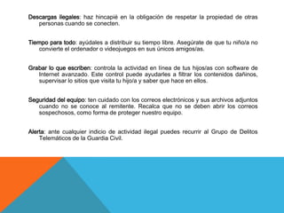 Descargas ilegales: haz hincapié en la obligación de respetar la propiedad de otras
   personas cuando se conecten.


Tiempo para todo: ayúdales a distribuir su tiempo libre. Asegúrate de que tu niño/a no
   convierte el ordenador o videojuegos en sus únicos amigos/as.


Grabar lo que escriben: controla la actividad en línea de tus hijos/as con software de
   Internet avanzado. Este control puede ayudarles a filtrar los contenidos dañinos,
   supervisar lo sitios que visita tu hijo/a y saber que hace en ellos.


Seguridad del equipo: ten cuidado con los correos electrónicos y sus archivos adjuntos
   cuando no se conoce al remitente. Recalca que no se deben abrir los correos
   sospechosos, como forma de proteger nuestro equipo.


Alerta: ante cualquier indicio de actividad ilegal puedes recurrir al Grupo de Delitos
    Telemáticos de la Guardia Civil.
 