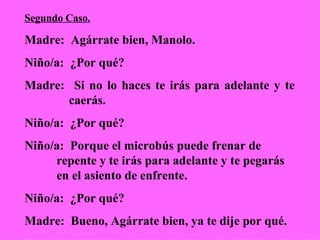 Segundo Caso. Madre:  Agárrate bien, Manolo. Niño/a:  ¿Por qué? Madre:  Si no lo haces te irás para adelante y te    caerás.  Niño/a:  ¿Por qué?  Niño/a:  Porque el microbús puede frenar de  repente y te irás para adelante y te pegarás  en el asiento de enfrente. Niño/a:  ¿Por qué? Madre:  Bueno, Agárrate bien, ya te dije por qué. 