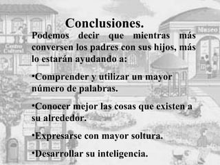 Conclusiones. Podemos decir que mientras más conversen los padres con sus hijos, más lo estarán ayudando a: Comprender y utilizar un mayor número de palabras. Conocer mejor las cosas que existen a su alrededor. Expresarse con mayor soltura. Desarrollar su inteligencia. 