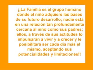 ¡¡La Familia es el grupo humano donde el niño adquiere las bases de su futuro desarrollo; nadie está en una relación tan profundamente cercana al niño como sus padres; ellos, a través de sus actitudes lo impulsarán a vivir y a crecer y le posibilitará ser cada día más el mismo, aceptando sus potencialidades y limitaciones!! 