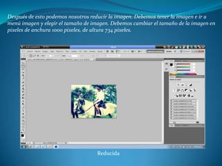 Después de esto podemos nosotros reducir la imagen. Debemos tener la imagen e ir a
menú imagen y elegir el tamaño de imagen. Debemos cambiar el tamaño de la imagen en
pixeles de anchura 1000 pixeles, de altura 734 pixeles.




                                   Reducida
 