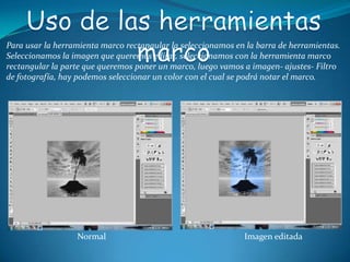 Para usar la herramienta marco rectangular la seleccionamos en la barra de herramientas.
Seleccionamos la imagen que queremos editar, seleccionamos con la herramienta marco
rectangular la parte que queremos poner un marco, luego vamos a imagen- ajustes- Filtro
de fotografía, hay podemos seleccionar un color con el cual se podrá notar el marco.




                  Normal                                      Imagen editada
 