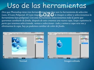Dice que Photoshop tiene tres herramientas Lazo Que son La herramienta de selección
Lazo, El Lazo Poligonal, El Lazo magnético. Abrimos la imagen a editar y seleccionamos la
herramienta lazo poligonal. Con esta herramienta seleccionamos toda la parte que
queremos cambiarle de fondo, después de esto creamos una nueva capa, luego copiamos la
parte que tenemos seleccionada, vamos a seleccionar- todo y vamos a capa otra vez y
eliminamos la capa, hay ya podemos cambiar de color de fondo.




                 Normal                                      Imagen editada
 