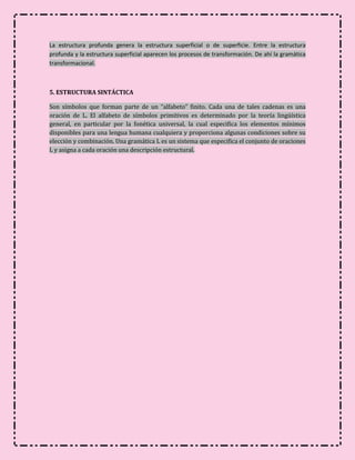 La estructura profunda genera la estructura superficial o de superficie. Entre la estructura
profunda y la estructura superficial aparecen los procesos de transformación. De ahí la gramática
transformacional.



5. ESTRUCTURA SINTÁCTICA

Son símbolos que forman parte de un “alfabeto” finito. Cada una de tales cadenas es una
oración de L. El alfabeto de símbolos primitivos es determinado por la teoría lingüística
general, en particular por la fonética universal, la cual especifica los elementos mínimos
disponibles para una lengua humana cualquiera y proporciona algunas condiciones sobre su
elección y combinación. Una gramática L es un sistema que especifica el conjunto de oraciones
L y asigna a cada oración una descripción estructural.
 