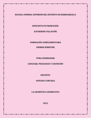 ESCUELA NORMAL SUPERIOR DEL DISTRITO DE BARRANQUILLA




              DONCENTE EN FROMACIÓN:

                KATHERINE VILLAFAÑE




            FORMACIÓN COMPLEMENTARIA

                  PRIMER SEMESTRE




                 TEMA GENERADOR:

          LENGUAJE, PEDAGOGÍA Y COGNICIÓN




                     DOCENTE:

                 ANÁLIDA CARVAJAL




              LA GRAMÁTICA GENERATIVA




                       2012
 