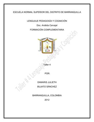 ESCUELA NORMAL SUPERIOR DEL DISTRITO DE BARRANQUILLA



          LENGUAJE PEDAGOGÍA Y COGNICIÓN

                  Doc. Análida Carvajal

            FORMACIÓN COMPLEMENTARIA




                        Taller 4



                          POR:



                  DAMARIS JULIETH

                  BUJATO SÁNCHEZ



              BARRANQUILLA, COLOMBIA

                          2012
 