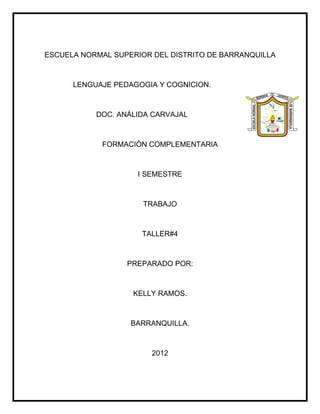 ESCUELA NORMAL SUPERIOR DEL DISTRITO DE BARRANQUILLA



      LENGUAJE PEDAGOGIA Y COGNICION.



           DOC. ANÁLIDA CARVAJAL



            FORMACIÓN COMPLEMENTARIA



                    I SEMESTRE



                      TRABAJO



                     TALLER#4



                  PREPARADO POR:



                   KELLY RAMOS.



                   BARRANQUILLA.



                        2012
 