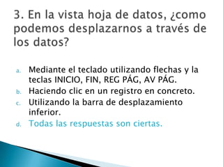a. Mediante el teclado utilizando flechas y la
teclas INICIO, FIN, REG PÁG, AV PÁG.
b. Haciendo clic en un registro en concreto.
c. Utilizando la barra de desplazamiento
inferior.
d. Todas las respuestas son ciertas.
 