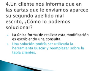 a. La única forma de realizar esta modificación
es escribiendo una consulta.
b. Una solución podría ser utilizada la
herramienta Buscar y reemplazar sobre la
tabla clientes.
 