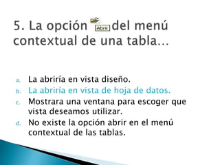 a. La abriría en vista diseño.
b. La abriría en vista de hoja de datos.
c. Mostrara una ventana para escoger que
vista deseamos utilizar.
d. No existe la opción abrir en el menú
contextual de las tablas.
 