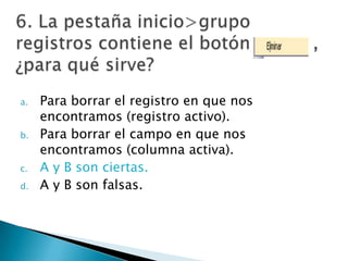 a. Para borrar el registro en que nos
encontramos (registro activo).
b. Para borrar el campo en que nos
encontramos (columna activa).
c. A y B son ciertas.
d. A y B son falsas.
 