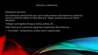 Sensores y detectores 
Detectores discretos 
Son elementos electrónicos que con la solo presencia del elemento a detectar, 
varían la señal de salida no hace falta que hagan contacto físico con dicho 
elemento 
Trabajan sumergidos en agua, aceite, polvos, etc. 
Debe tenerse en cuenta las siguientes condiciones del ambiente: 
• Humedad , temperatura, acidez, polvo, explosividad 
 