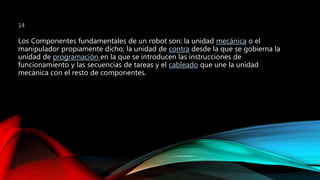 14 
Los Componentes fundamentales de un robot son: la unidad mecánica o el 
manipulador propiamente dicho; la unidad de contra desde la que se gobierna la 
unidad de programación en la que se introducen las instrucciones de 
funcionamiento y las secuencias de tareas y el cableado que une la unidad 
mecánica con el resto de componentes. 
 