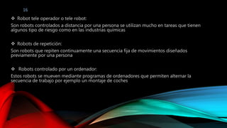 16 
 Robot tele operador o tele robot: 
Son robots controlados a distancia por una persona se utilizan mucho en tareas que tienen 
algunos tipo de riesgo como en las industrias químicas 
 Robots de repetición: 
Son robots que repiten continuamente una secuencia fija de movimientos diseñados 
previamente por una persona 
 Robots controlado por un ordenador: 
Estos robots se mueven mediante programas de ordenadores que permiten alternar la 
secuencia de trabajo por ejemplo un montaje de coches 
 