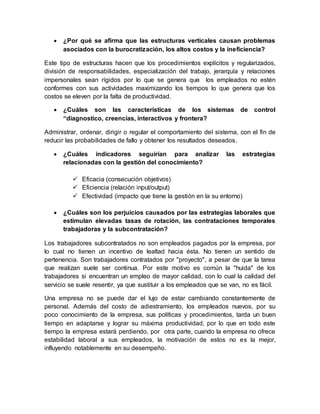  ¿Por qué se afirma que las estructuras verticales causan problemas
asociados con la burocratización, los altos costos y la ineficiencia?
Este tipo de estructuras hacen que los procedimientos explícitos y regularizados,
división de responsabilidades, especialización del trabajo, jerarquía y relaciones
impersonales sean rígidos por lo que se genera que los empleados no estén
conformes con sus actividades maximizando los tiempos lo que genera que los
costos se eleven por la falta de productividad.
 ¿Cuáles son las características de los sistemas de control
“diagnostico, creencias, interactivos y frontera?
Administrar, ordenar, dirigir o regular el comportamiento del sistema, con el fin de
reducir las probabilidades de fallo y obtener los resultados deseados.
 ¿Cuáles indicadores seguirían para analizar las estrategias
relacionadas con la gestión del conocimiento?
 Eficacia (consecución objetivos)
 Eficiencia (relación input/output)
 Efectividad (impacto que tiene la gestión en la su entorno)
 ¿Cuáles son los perjuicios causados por las estrategias laborales que
estimulan elevadas tasas de rotación, las contrataciones temporales
trabajadoras y la subcontratación?
Los trabajadores subcontratados no son empleados pagados por la empresa, por
lo cual no tienen un incentivo de lealtad hacia ésta. No tienen un sentido de
pertenencia. Son trabajadores contratados por "proyecto", a pesar de que la tarea
que realizan suele ser continua. Por este motivo es común la "huida" de los
trabajadores si encuentran un empleo de mayor calidad, con lo cual la calidad del
servicio se suele resentir, ya que sustituir a los empleados que se van, no es fácil.
Una empresa no se puede dar el lujo de estar cambiando constantemente de
personal. Además del costo de adiestramiento, los empleados nuevos, por su
poco conocimiento de la empresa, sus políticas y procedimientos, tarda un buen
tiempo en adaptarse y lograr su máxima productividad, por lo que en todo este
tiempo la empresa estará perdiendo, por otra parte, cuando la empresa no ofrece
estabilidad laboral a sus empleados, la motivación de estos no es la mejor,
influyendo notablemente en su desempeño.
 