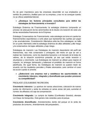Es de gran importancia para las empresas desarrollar en sus empleados un
sentido de partencia y lealtad para con su empresa, y eso no se consigue cuando
no se ofrece estabilidad laboral.
 ¿Destaque los factores principales consultados para definir las
estrategias de financiamiento e inversión?
Estrategia Dinámica de Financiamiento: la estrategia dinámica comprende un
proceso de adecuación de los vencimientos de la deuda a la duración de cada una
de las necesidades financieras de la Empresa.
Estrategia Conservadora de Financiamiento: esta estrategia se toma en cuenta los
financiamientos espontáneos a corto plazo que representan las cuentas por pagar
y las acumulaciones. Consideración Alternativa entre las Dos estrategias: se halla
en un punto intermedio entre la estrategia dinámica de altas utilidades y alto riesgo
y la conservadora de bajas utilidades y bajo riesgo.
Estrategias de inversión: Las Estrategias de inversión dependerán del perfil del
Inversionista, sea más conservador o arriesgado, del medio en que se van a
realizar las inversiones, como los depósitos bancarios o el mercado de la bolsa de
valores, de la situación económica presente, ya sea que exista recesión o
abundancia y crecimiento. Las Estrategias de inversión se utilizan para mejorar el
impacto, no arriesgar demasiado y balancear el portafolio de inversión en forma
planificada, De igual forma, las Estrategias de inversión se pueden medir de
acuerdo con los resultados parciales y finales alcanzados, para cambiar el curso
de acción cuando lo amerite.
 ¿Seleccioné una empresa real y establezca las oportunidades de
crecimiento intensivo, integrado y diversificado que pueden promover
su competitividad?
PISCILAGO (COLSUBSIDIO RECRECION)
Crecimiento intensivo: La apertura de nuevas atracciones, colocación de nuevos
puntos de información y venta de entradas en varias zonas del país, aumentar el
número de afiliados a la caja de compensación.
Crecimiento integrado: La compra de hoteles (Comfenalco Girardot), alianzas
con líneas de transportes. Esto genera más visitantes para el parque.
Crecimiento diversificado: Arrendamientos dentro del parque en la venta de
productos de consumo, Arrendamiento del parqueadero.
 