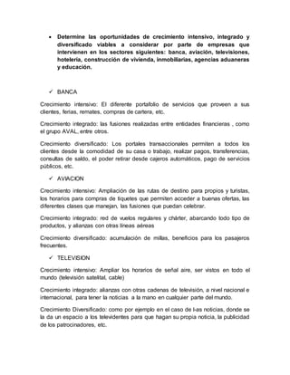  Determine las oportunidades de crecimiento intensivo, integrado y
diversificado viables a considerar por parte de empresas que
intervienen en los sectores siguientes: banca, aviación, televisiones,
hotelería, construcción de vivienda, inmobiliarias, agencias aduaneras
y educación.
 BANCA
Crecimiento intensivo: El diferente portafolio de servicios que proveen a sus
clientes, ferias, remates, compras de cartera, etc.
Crecimiento integrado: las fusiones realizadas entre entidades financieras , como
el grupo AVAL, entre otros.
Crecimiento diversificado: Los portales transaccionales permiten a todos los
clientes desde la comodidad de su casa o trabajo, realizar pagos, transferencias,
consultas de saldo, el poder retirar desde cajeros automáticos, pago de servicios
públicos, etc.
 AVIACION
Crecimiento intensivo: Ampliación de las rutas de destino para propios y turistas,
los horarios para compras de tiquetes que permiten acceder a buenas ofertas, las
diferentes clases que manejan, las fusiones que puedan celebrar.
Crecimiento integrado: red de vuelos regulares y chárter, abarcando todo tipo de
productos, y alianzas con otras líneas aéreas
Crecimiento diversificado: acumulación de millas, beneficios para los pasajeros
frecuentes.
 TELEVISION
Crecimiento intensivo: Ampliar los horarios de señal aire, ser vistos en todo el
mundo (televisión satelital, cable)
Crecimiento integrado: alianzas con otras cadenas de televisión, a nivel nacional e
internacional, para tener la noticias a la mano en cualquier parte del mundo.
Crecimiento Diversificado: como por ejemplo en el caso de l-as noticias, donde se
la da un espacio a los televidentes para que hagan su propia noticia, la publicidad
de los patrocinadores, etc.
 