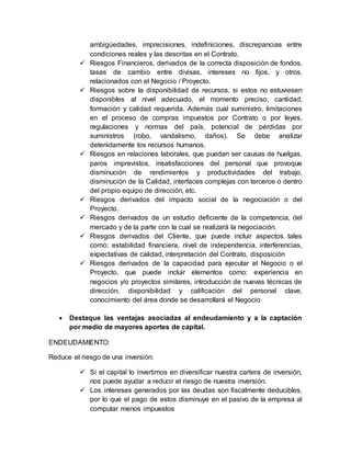 ambigüedades, imprecisiones, indefiniciones, discrepancias entre
condiciones reales y las descritas en el Contrato.
 Riesgos Financieros, derivados de la correcta disposición de fondos,
tasas de cambio entre divisas, intereses no fijos, y otros,
relacionados con el Negocio / Proyecto.
 Riesgos sobre la disponibilidad de recursos, si estos no estuviesen
disponibles al nivel adecuado, el momento preciso, cantidad,
formación y calidad requerida. Además cual suministro, limitaciones
en el proceso de compras impuestos por Contrato o por leyes,
regulaciones y normas del país, potencial de pérdidas por
suministros (robo, vandalismo, daños). Se debe analizar
detenidamente los recursos humanos.
 Riesgos en relaciones laborales, que puedan ser causas de huelgas,
paros imprevistos, insatisfacciones del personal que provoque
disminución de rendimientos y productividades del trabajo,
disminución de la Calidad, interfaces complejas con terceros o dentro
del propio equipo de dirección, etc.
 Riesgos derivados del impacto social de la negociación o del
Proyecto.
 Riesgos derivados de un estudio deficiente de la competencia, del
mercado y de la parte con la cual se realizará la negociación.
 Riesgos derivados del Cliente, que puede incluir aspectos tales
como: estabilidad financiera, nivel de independencia, interferencias,
expectativas de calidad, interpretación del Contrato, disposición
 Riesgos derivados de la capacidad para ejecutar el Negocio o el
Proyecto, que puede incluir elementos como: experiencia en
negocios y/o proyectos similares, introducción de nuevas técnicas de
dirección, disponibilidad y calificación del personal clave,
conocimiento del área donde se desarrollará el Negocio
 Destaque las ventajas asociadas al endeudamiento y a la captación
por medio de mayores aportes de capital.
ENDEUDAMIENTO:
Reduce el riesgo de una inversión:
 Si el capital lo invertimos en diversificar nuestra cartera de inversión,
nos puede ayudar a reducir el riesgo de nuestra inversión.
 Los intereses generados por las deudas son fiscalmente deducibles,
por lo que el pago de estos disminuye en el pasivo de la empresa al
computar menos impuestos
 