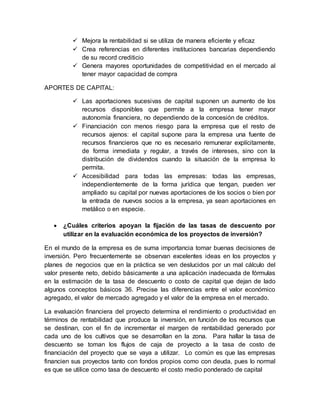  Mejora la rentabilidad si se utiliza de manera eficiente y eficaz
 Crea referencias en diferentes instituciones bancarias dependiendo
de su record crediticio
 Genera mayores oportunidades de competitividad en el mercado al
tener mayor capacidad de compra
APORTES DE CAPITAL:
 Las aportaciones sucesivas de capital suponen un aumento de los
recursos disponibles que permite a la empresa tener mayor
autonomía financiera, no dependiendo de la concesión de créditos.
 Financiación con menos riesgo para la empresa que el resto de
recursos ajenos: el capital supone para la empresa una fuente de
recursos financieros que no es necesario remunerar explícitamente,
de forma inmediata y regular, a través de intereses, sino con la
distribución de dividendos cuando la situación de la empresa lo
permita.
 Accesibilidad para todas las empresas: todas las empresas,
independientemente de la forma jurídica que tengan, pueden ver
ampliado su capital por nuevas aportaciones de los socios o bien por
la entrada de nuevos socios a la empresa, ya sean aportaciones en
metálico o en especie.
 ¿Cuáles criterios apoyan la fijación de las tasas de descuento por
utilizar en la evaluación económica de los proyectos de inversión?
En el mundo de la empresa es de suma importancia tomar buenas decisiones de
inversión. Pero frecuentemente se observan excelentes ideas en los proyectos y
planes de negocios que en la práctica se ven deslucidos por un mal cálculo del
valor presente neto, debido básicamente a una aplicación inadecuada de fórmulas
en la estimación de la tasa de descuento o costo de capital que dejan de lado
algunos conceptos básicos 36. Precise las diferencias entre el valor económico
agregado, el valor de mercado agregado y el valor de la empresa en el mercado.
La evaluación financiera del proyecto determina el rendimiento o productividad en
términos de rentabilidad que produce la inversión, en función de los recursos que
se destinan, con el fin de incrementar el margen de rentabilidad generado por
cada uno de los cultivos que se desarrollan en la zona. Para hallar la tasa de
descuento se toman los flujos de caja de proyecto a la tasa de costo de
financiación del proyecto que se vaya a utilizar. Lo común es que las empresas
financien sus proyectos tanto con fondos propios como con deuda, pues lo normal
es que se utilice como tasa de descuento el costo medio ponderado de capital
 