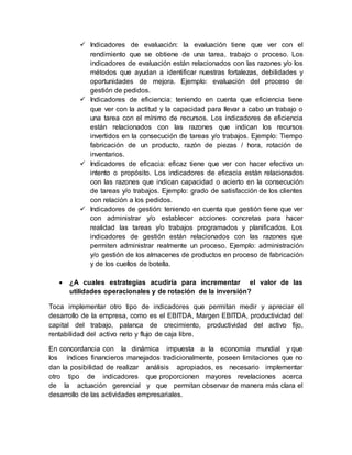  Indicadores de evaluación: la evaluación tiene que ver con el
rendimiento que se obtiene de una tarea, trabajo o proceso. Los
indicadores de evaluación están relacionados con las razones y/o los
métodos que ayudan a identificar nuestras fortalezas, debilidades y
oportunidades de mejora. Ejemplo: evaluación del proceso de
gestión de pedidos.
 Indicadores de eficiencia: teniendo en cuenta que eficiencia tiene
que ver con la actitud y la capacidad para llevar a cabo un trabajo o
una tarea con el mínimo de recursos. Los indicadores de eficiencia
están relacionados con las razones que indican los recursos
invertidos en la consecución de tareas y/o trabajos. Ejemplo: Tiempo
fabricación de un producto, razón de piezas / hora, rotación de
inventarios.
 Indicadores de eficacia: eficaz tiene que ver con hacer efectivo un
intento o propósito. Los indicadores de eficacia están relacionados
con las razones que indican capacidad o acierto en la consecución
de tareas y/o trabajos. Ejemplo: grado de satisfacción de los clientes
con relación a los pedidos.
 Indicadores de gestión: teniendo en cuenta que gestión tiene que ver
con administrar y/o establecer acciones concretas para hacer
realidad las tareas y/o trabajos programados y planificados. Los
indicadores de gestión están relacionados con las razones que
permiten administrar realmente un proceso. Ejemplo: administración
y/o gestión de los almacenes de productos en proceso de fabricación
y de los cuellos de botella.
 ¿A cuales estrategias acudiría para incrementar el valor de las
utilidades operacionales y de rotación de la inversión?
Toca implementar otro tipo de indicadores que permitan medir y apreciar el
desarrollo de la empresa, como es el EBITDA, Margen EBITDA, productividad del
capital del trabajo, palanca de crecimiento, productividad del activo fijo,
rentabilidad del activo neto y flujo de caja libre.
En concordancia con la dinámica impuesta a la economía mundial y que
los índices financieros manejados tradicionalmente, poseen limitaciones que no
dan la posibilidad de realizar análisis apropiados, es necesario implementar
otro tipo de indicadores que proporcionen mayores revelaciones acerca
de la actuación gerencial y que permitan observar de manera más clara el
desarrollo de las actividades empresariales.
 