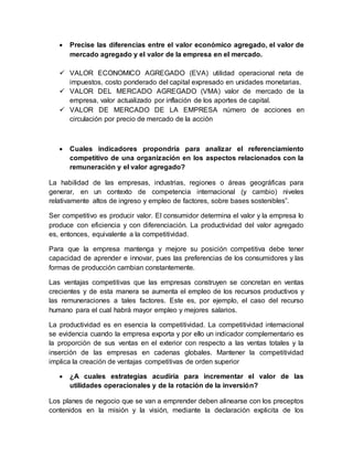 Precise las diferencias entre el valor económico agregado, el valor de
mercado agregado y el valor de la empresa en el mercado.
 VALOR ECONOMICO AGREGADO (EVA) utilidad operacional neta de
impuestos, costo ponderado del capital expresado en unidades monetarias.
 VALOR DEL MERCADO AGREGADO (VMA) valor de mercado de la
empresa, valor actualizado por inflación de los aportes de capital.
 VALOR DE MERCADO DE LA EMPRESA número de acciones en
circulación por precio de mercado de la acción
 Cuales indicadores propondría para analizar el referenciamiento
competitivo de una organización en los aspectos relacionados con la
remuneración y el valor agregado?
La habilidad de las empresas, industrias, regiones o áreas geográficas para
generar, en un contexto de competencia internacional (y cambio) niveles
relativamente altos de ingreso y empleo de factores, sobre bases sostenibles”.
Ser competitivo es producir valor. El consumidor determina el valor y la empresa lo
produce con eficiencia y con diferenciación. La productividad del valor agregado
es, entonces, equivalente a la competitividad.
Para que la empresa mantenga y mejore su posición competitiva debe tener
capacidad de aprender e innovar, pues las preferencias de los consumidores y las
formas de producción cambian constantemente.
Las ventajas competitivas que las empresas construyen se concretan en ventas
crecientes y de esta manera se aumenta el empleo de los recursos productivos y
las remuneraciones a tales factores. Este es, por ejemplo, el caso del recurso
humano para el cual habrá mayor empleo y mejores salarios.
La productividad es en esencia la competitividad. La competitividad internacional
se evidencia cuando la empresa exporta y por ello un indicador complementario es
la proporción de sus ventas en el exterior con respecto a las ventas totales y la
inserción de las empresas en cadenas globales. Mantener la competitividad
implica la creación de ventajas competitivas de orden superior
 ¿A cuales estrategias acudiría para incrementar el valor de las
utilidades operacionales y de la rotación de la inversión?
Los planes de negocio que se van a emprender deben alinearse con los preceptos
contenidos en la misión y la visión, mediante la declaración explicita de los
 