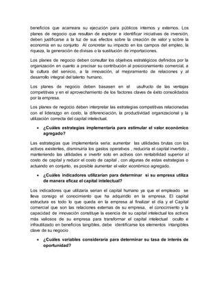 beneficios que acarreara su ejecución para públicos internos y externos. Los
planes de negocio que resultan de explorar e identificar iniciativas de inversión,
deben justificarse a la luz de sus efectos sobre la creación de valor y sobre la
economía en su conjunto Al concretar su impacto en los campos del empleo, la
riqueza, la generación de divisas o la sustitución de importaciones.
Los planes de negocio deben consultar los objetivos estratégicos definidos por la
organización en cuanto a precisar su contribución al posicionamiento comercial, a
la cultura del servicio, a la innovación, al mejoramiento de relaciones y al
desarrollo integral del talento humano.
Los planes de negocio deben basasen en el usufructo de las ventajas
competitivas y en el aprovechamiento de los factores claves de éxito consolidados
por la empresa.
Los planes de negocio deben interpretar las estrategias competitivas relacionadas
con el liderazgo en costo, la diferenciación, la productividad organizacional y la
utilización correcta del capital intelectual.
 ¿Cuáles estrategias implementaría para estimular el valor económico
agregado?
Las estrategias que implementaría seria: aumentar las utilidades brutas con los
activos existentes, disminuiría los gastos operativos , reduciría el capital invertido ,
manteniendo las utilidades e invertir solo en activos con rentabilidad superior al
costo de capital y reducir el costo de capital , con algunas de estas estrategias o
actuando en conjunto, es posible aumentar el valor económico agregado.
 ¿Cuáles indicadores utilizarían para determinar si su empresa utiliza
de manera eficaz el capital intelectual?
Los indicadores que utilizaría serian el capital humano ya que el empleado se
lleva consigo el conocimiento que ha adquiridlo en la empresa. El capital
estructura es todo lo que queda en la empresa al finalizar el día y el Capital
comercial que son las relaciones externas de su empresa, el conocimiento y la
capacidad de innovación constituye la esencia de su capital intelectual los activos
más valiosos de su empresa para transformar el capital intelectual oculto e
infrautilizado en beneficios tangibles, debe identificarse los elementos intangibles
clave de su negocio
 ¿Cuáles variables consideraría para determinar su tasa de interés de
oportunidad?
 