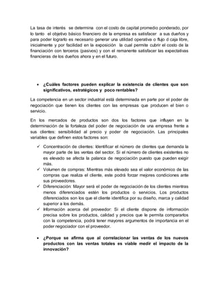 La tasa de interés se determina con el costo de capital promedio ponderado, por
lo tanto el objetivo básico financiero de la empresa es satisfacer a sus dueños y
para poder lograrlo es necesario generar una utilidad operativa o flujo d caja libre,
inicialmente y por facilidad en la exposición la cual permite cubrir el costo de la
financiación con terceros (pasivos) y con el remanente satisfacer las expectativas
financieras de los dueños ahora y en el futuro.
 ¿Cuáles factores pueden explicar la existencia de clientes que son
significativos, estratégicos y poco rentables?
La competencia en un sector industrial está determinada en parte por el poder de
negociación que tienen los clientes con las empresas que producen el bien o
servicio.
En los mercados de productos son dos los factores que influyen en la
determinación de la fortaleza del poder de negociación de una empresa frente a
sus clientes: sensibilidad al precio y poder de negociación. Las principales
variables que definen estos factores son:
 Concentración de clientes: Identificar el número de clientes que demanda la
mayor parte de las ventas del sector. Si el número de clientes existentes no
es elevado se afecta la palanca de negociación puesto que pueden exigir
más.
 Volumen de compras: Mientras más elevado sea el valor económico de las
compras que realiza el cliente, este podrá forzar mejores condiciones ante
sus proveedores.
 Diferenciación: Mayor será el poder de negociación de los clientes mientras
menos diferenciados estén los productos o servicios. Los productos
diferenciados son los que el cliente identifica por su diseño, marca y calidad
superior a los demás.
 Información acerca del proveedor: Si el cliente dispone de información
precisa sobre los productos, calidad y precios que le permita compararlos
con la competencia, podrá tener mayores argumentos de importancia en el
poder negociador con el proveedor.
 ¿Porque se afirma que al correlacionar las ventas de los nuevos
productos con las ventas totales es viable medir el impacto de la
innovación?
 