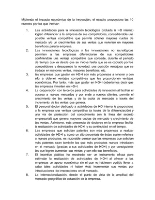 Midiendo el impacto económico de la innovación, el estudio proporciona las 10
razones por las que innovar:
1. Las actividades para la innovación tecnológica (incluida la I+D interna)
logran diferenciar a la empresa de sus competidores, concediéndole una
posible ventaja competitiva que permite obtener mayores cuotas de
mercado y/o un crecimientos de sus ventas que revierten en mayores
beneficios para la empresa.
2. Las innovaciones tecnológicas y las innovaciones no tecnológicas
permiten a las empresas diferenciarse de sus competidores
confiriéndole una ventaja competitiva que concede, durante el periodo
de tiempo que va desde que se innova hasta que se es copiado por los
competidores y desaparece la novedad, una posición ventajosa que se
traduce en mayores ventas, mayores beneficios, etc.
3. las empresas que gastan en I+D+I son más propensas a innovar y con
ello a obtener ventajas competitivas que les proporcionen ventajas
económicas. Por tanto, más que gastar en I+D+I deberíamos decir que
las empresas invierten en I+D+I.
4. La cooperación con terceros para actividades de innovación al facilitar el
acceso a nuevos mercados y por ende a nuevos clientes, permite el
crecimiento de las ventas y de la cuota de mercado a través del
incremento de las ventas que genera.
5. El personal doctor dedicado a actividades de I+D interna le proporciona
a la empresa una ventaja competitiva (a través de la diferenciación) y
una vía de protección del conocimiento (en la línea del secreto
empresarial) que genera mayores cuotas de mercado y crecimiento de
las ventas. Asimismo, esta presencia de doctores en la empresa facilita
la realización de actividades de I+D+I y su continuidad en el tiempo.
6. Las empresas que solicitan patentes son más propensas a realizar
actividades de I+D+I y, como un alto porcentaje de éstas suelen referirse
a nuevos productos, es razonable pensar que las empresas que solicitan
más patentes sean también las que más productos nuevos introducen
en el mercado (gracias a sus actividades de I+D+I) y por consiguiente
las que logren aumentar sus ventas y con ello sus beneficios.
7. El incentivo público ha mostrado ser un instrumento eficaz para
estimular la realización de actividades de I+D+I al ofrecer a las
empresas un apoyo económico sin el que no hubiesen podido llevar a
cabo tales actividades ni haber visto incrementar sus ventas por
introducciones de innovaciones en el mercado.
8. La internacionalización, desde el punto de vista de la amplitud del
mercado geográfico de actuación de la empresa.
 