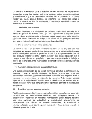 Un elemento fundamental para la dirección de una empresa es la planeación
estratégica, ya que ésta ayuda a definir los objetivos, metas, estrategias, políticas
y procedimientos que se desarrollarán en favor de la organización. Si quiere
realizar una buena gestión directiva es importante que planee con tiempo y
claridad el proyecto de vida de su empresa, contemplando su contexto y todos los
actores que lo conforman.
7. Administre bien el tiempo
Un rasgo importante que comparten las personas y empresas exitosas es la
adecuada gestión del tiempo. Para que una organización o empresa pueda
ejecutar y llevar a cabo todas las actividades que se ha propuesto, debe organizar
y priorizar tareas en función del tiempo. Éste es uno de los principales recursos
cuyo uso es necesario optimizar para aumentar la productividad.
8. Use la comunicación de forma estratégica
La comunicación es un elemento indispensable para que su empresa sea más
productiva, ya que por medio de una buena gestión de la comunicación interna y
externa usted podrá establecer planes de acción que apoyen la consecución de
sus objetivos, mejorar el clima laboral, generar una buena reputación, dar a
conocer a sus clientes su portafolio y coordinar adecuadamente el trabajo al
interior de su empresa, entre muchas otras acciones beneficiosas para su ejercicio
empresarial.
9. Administre inteligentemente su capital de trabajo
Una buena administración de su capital de trabajo garantiza la solvencia de su
empresa, lo que le permite responder de forma oportuna con todas sus
obligaciones financieras y generar condiciones favorables para negociar, tanto al
momento de vender, como al momento de comprar. Todo margen ganado
repercute en la productividad. Además, cuando una empresa es solvente, está en
menor riesgo de tener que comprometer su operación por falta de los recursos
apropiados.
10. Considere ingresar a nuevos mercados
Posiblemente cruzando las fronteras nacionales existen mercados que usted aún
no sabe que son particularmente favorables para su negocio. Abrirse a la
posibilidad de incursionar en mercados internacionales puede hacerle descubrir
vías para aumentar su rentabilidad y productividad, aprovechando las
oportunidades que ofrecen los tratados comerciales. Al contemplar la
internacionalización usted podrá expandir su negocio y llegar con sus productos a
diferentes partes del mundo.
 