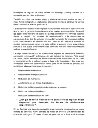 estrategias de negocio, se puede formular una estrategia común y diferente de la
estrategia para las otras actividades.
También encontrar una manera eficaz y eficiente de reducir costos se trata, la
mejor forma de lograrlo es implantando el sistema de mejora continua, no se trata
de recortar costos, sino de gestionarlos.
La reducción de costos en la empresa es el producto de diversas actividades que
lleva a cabo la gerencia. Lamentablemente en muchas empresas tratan de reducir
los costos sólo mediante el recorte de gastos; encontrándose entre las acciones
típicas el despido de personal, la reestructuración y la disminución de
proveedores. Este tipo de actitudes provoca la interrupción del proceso de calidad
y da como resultado el deterioro de ésta. Pero en los mercados actuales los
clientes y consumidores exigen una mejor calidad a un menor precio y una entrega
puntual, lo cual puede también formularse como una más alta relación satisfacción
(calidad + servicio) / precio.
La mejor manera de reducir los costos en la empresa es mediante la detección,
prevención y eliminación sistemática del uso excesivo de recursos. Para reducir
los costos, deben ejecutarse en forma simultánea siete actividades, de las cuales
el mejoramiento de la calidad ocupa el lugar más importante, y las otras seis
actividades deben ser consideradas como parte de la calidad del proceso. Las
actividades a las que hacemos mención son:
1. Mejoramiento de la calidad.
2. Mejoramiento de la productividad.
3. Reducción de inventarios.
4. Acortamiento de las líneas de producción.
5. Reducción del tiempo ocioso de las máquinas y equipos.
6. Reducción del espacio utilizado.
7. Reducción del tiempo total del ciclo.
 ¿por qué el diseño funcional de la planta o de los espacios físicos
dispuestos para desarrollar las labores de administración,
respectivamente?
En las fábricas una línea de producción larga implica la necesidad de un mayor
número de personas, mayor cantidad de trabajo en proceso, y un tiempo total del
ciclo más prolongado. El mayor número de personas en la línea implica también
 