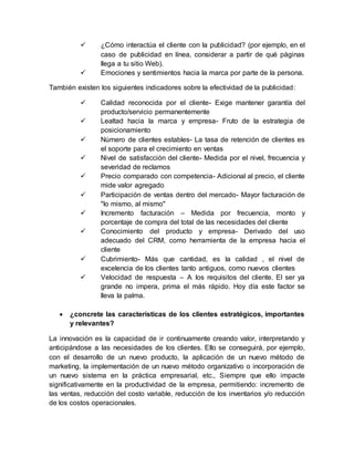  ¿Cómo interactúa el cliente con la publicidad? (por ejemplo, en el
caso de publicidad en línea, considerar a partir de qué páginas
llega a tu sitio Web).
 Emociones y sentimientos hacia la marca por parte de la persona.
También existen los siguientes indicadores sobre la efectividad de la publicidad:
 Calidad reconocida por el cliente- Exige mantener garantía del
producto/servicio permanentemente
 Lealtad hacia la marca y empresa- Fruto de la estrategia de
posicionamiento
 Número de clientes estables- La tasa de retención de clientes es
el soporte para el crecimiento en ventas
 Nivel de satisfacción del cliente- Medida por el nivel, frecuencia y
severidad de reclamos
 Precio comparado con competencia- Adicional al precio, el cliente
mide valor agregado
 Participación de ventas dentro del mercado- Mayor facturación de
"lo mismo, al mismo"
 Incremento facturación – Medida por frecuencia, monto y
porcentaje de compra del total de las necesidades del cliente
 Conocimiento del producto y empresa- Derivado del uso
adecuado del CRM, como herramienta de la empresa hacia el
cliente
 Cubrimiento- Más que cantidad, es la calidad , el nivel de
excelencia de los clientes tanto antiguos, como nuevos clientes
 Velocidad de respuesta – A los requisitos del cliente. El ser ya
grande no impera, prima el más rápido. Hoy día este factor se
lleva la palma.
 ¿concrete las características de los clientes estratégicos, importantes
y relevantes?
La innovación es la capacidad de ir continuamente creando valor, interpretando y
anticipándose a las necesidades de los clientes. Ello se conseguirá, por ejemplo,
con el desarrollo de un nuevo producto, la aplicación de un nuevo método de
marketing, la implementación de un nuevo método organizativo o incorporación de
un nuevo sistema en la práctica empresarial, etc., Siempre que ello impacte
significativamente en la productividad de la empresa, permitiendo: incremento de
las ventas, reducción del costo variable, reducción de los inventarios y/o reducción
de los costos operacionales.
 