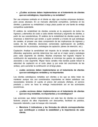  ¿Cuáles acciones deben implementarse en el tratamiento de clientes
que son estratégicos, importantes y no rentables?
Ser una empresa centrada en el cliente es algo que muchas empresas declaran,
pero pocas alcanzan. En un mercado altamente competitivo, centrarse en los
clientes y gestionar su rentabilidad a largo plazo puede ser una fuente de ventaja
competitiva sustentable.
El análisis de rentabilidad de clientes consiste en la asignación de todos los
ingresos y elementos de costo a cada cliente individual y segmento de clientes, a
partir de sus características. El análisis de la rentabilidad de clientes ayuda a las
empresas a determinar qué vender, a quién venderle y a través de qué estrategia
de canales, al proveer una clara comprensión de las implicancias de ingresos y
costos de las diferentes decisiones comerciales (optimización de portfolio,
racionalización de productos, estrategias de captación, planes de retención, etc.).
Captación: Analizar la sensibilidad del impacto de la variable captación en los
diferentes segmentos permite determinar las cuál es el mejor canal y estrategia
para cada segmento de clientes. Muchas empresas han logrado mejorar la
contribución de segmentos poco rentables al minimizar los gastos de captación
asociados a ese segmento. Migrar hacia canales más baratos puede reducir la
velocidad de captación en el corto plazo (y por ende del crecimiento de las
ventas), pero aumentar la contribución en el largo plazo.
 cuales acciones deben implementarse en el tratamiento de clientes
que son estratégicos rentables y no importantes
Los clientes estratégicos rentables son clientes a los que se debe tratar de
mantener aunque nos son considerados importantes se deben satisfacer sus
necesidades teniendo él cuenta el precio del producto ofertado, el servicio
prestado y como se hace la entrega involucrándolo así en las actividades
económicas.
 ¿cuáles acciones deben implementarse en el tratamiento de clientes
que son muy rentables, no importantes y no estratégicos?
Las acciones que deben implementarse con este tipo de clientes es conocer
factores propios de ellos impactando con descuentos, facilidad de pedidos,
buscando retenerlo y que no busque otro mercado.
 Mencione 3 indicadores y las fórmulas de cálculo correspondientes
que contribuyan a evaluar la estabilidad y la importancia de cada
cliente.
 