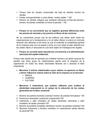  Tiempo total de vínculos comerciales del total de clientes/ número de
clientes
 Ventas correspondientes a cada cliente / ventas totales * 100
 Número de clientes antiguos que sostienen relaciones al final del periodo /
número de clientes existentes al iniciar el periodo * 100
 Porque no es conveniente que se registren grandes diferencias entre
los precios de mercado y los precios en libros de las acciones
No es conveniente porque una de las políticas que deben tener todas las
organizaciones es la transparencia y no se debe ofrecer un precio en mercado
teniendo otro diferente en los libros ya que al confrontar la contabilidad general
de la empresa esta nos era exacta y como va a ser mayor el valor obtenido por
las ventas habrá un descuadre lo cual será objeto de investigaciones legales.
 Porque se concede tanta importancia a la tenencia y la administración
adecuada del capital intelectual.
Porque este capital solo es aportado por el talento humano y se deben apreciar los
aportes que dicho grupo de colaboradores aporta para el progreso de la
organización en todas las áreas funcionales llevando así a alcanzar el éxito
empresarial.
 Mencione 3 activos intelectuales cuyos valores no aparecen en libros
y tienen influencia notoria sobre el valor de la empresa en el mercado
 MARCA
 CLIENTES
 CULTURA
 Mencione 5 indicadores que podrían utilizarse para analizar la
efectividad empresarial en el campo de la reducción de los costos
generados por la labor comercial
1. Número de pedidos recibidos a tiempo/ número de pedidos formulados* 100
2. Producción alcanzada/ producción programada*100
3. Volúmenes y valor monetario de ventas atendidas/ volúmenes y valor
monetario de ventas previstas*100
4. Número de pedidos completos atendidos/ número de pedidos recibidos*100
5. Recursos financieros y tiempos invertidos en capacitación/ planta efectiva
de personal*100
 