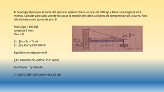4. Suponga ahora que la barra del ejercicio anterior diera un peso de 100 kgf y tiene una longitud de 6
metros. Calcular para cada uno de los casos la tención del cable, la fuerza de comprensión de la barra. Para
ello tómese como punto de pivo B
Peso Viga = 100 Kgf
Longitud 6 mtrs
Pivo = B
1) ∑fx = Rx – Tx =0
2) ∑Fy Ry+Ty-100-200=0
Equilibrio de rotacion en B
∑B=-100(6mts/2)-200*6+T*6*sen45
Tx=TCos45 Ty=TSen45
T= 100*3-200*6/6*sen45=353,55 Kgf
 