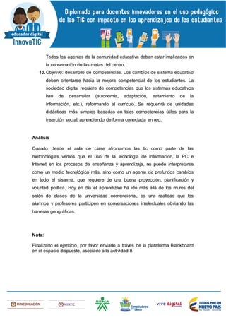 Todos los agentes de la comunidad educativa deben estar implicados en
la consecución de las metas del centro.
10.Objetivo: desarrollo de competencias. Los cambios de sistema educativo
deben orientarse hacia la mejora competencial de los estudiantes. La
sociedad digital requiere de competencias que los sistemas educativos
han de desarrollar (autonomía, adaptación, tratamiento de la
información, etc.), reformando el currículo. Se requerirá de unidades
didácticas más simples basadas en tales competencias útiles para la
inserción social, aprendiendo de forma conectada en red.
Análisis
Cuando desde el aula de clase afrontamos las tic como parte de las
metodologías vemos que el uso de la tecnología de información, la PC e
Internet en los procesos de enseñanza y aprendizaje, no puede interpretarse
como un medio tecnológico más, sino como un agente de profundos cambios
en todo el sistema, que requiere de una buena proyección, planificación y
voluntad política. Hoy en día el aprendizaje ha ido más allá de los muros del
salón de clases de la universidad convencional, es una realidad que los
alumnos y profesores participen en conversaciones intelectuales obviando las
barreras geográficas.
Nota:
Finalizado el ejercicio, por favor enviarlo a través de la plataforma Blackboard
en el espacio dispuesto, asociado a la actividad 8.
 