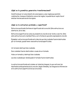 ¿Qué es la gramática generativa transformacional?
Constituida por el conocimiento de unos signos y unas reglas que permite
combinarlos. Aunque el hablante conoce las reglas, la puede hacer explicitas al
analizar las secuencias de los signos.
¿Qué es la estructura profunda y superficial?
Estructura profunda Contiene el significado de la oración. Esta estructura es
abstracta, es la idea.
Estructura superficial es como se presenta la oración al ser dicha o escrita. Esta
esta estructura es la realidad física, es la forma en que esta expresada la oración.
Ejemplos: estructura profunda es la idea de que dos ciudades fueron destruidas
por un tornado, puede tener unas estructuras superficiales.
Un tornado destruyó dos ciudades.
Dos ciudades fueron destruidas a causa de un tornado.
Hubo un tornado y destruyó dos ciudades.
Las dos ciudades por donde pasó el tornado fueron destruidas.
La estructura profunda es la misma en todas las lenguas, lo que varía son las
manifestaciones patentes de la oración. Según Chomsky, las lenguas se diferencian
en la estructura superficial de sus oraciones.
 