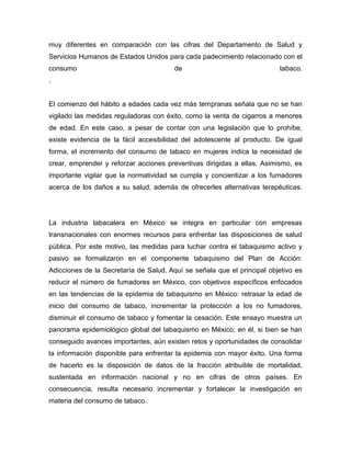 muy diferentes en comparación con las cifras del Departamento de Salud y
Servicios Humanos de Estados Unidos para cada padecimiento relacionado con el
consumo de tabaco.
.
El comienzo del hábito a edades cada vez más tempranas señala que no se han
vigilado las medidas reguladoras con éxito, como la venta de cigarros a menores
de edad. En este caso, a pesar de contar con una legislación que lo prohíbe,
existe evidencia de la fácil accesibilidad del adolescente al producto. De igual
forma, el incremento del consumo de tabaco en mujeres indica la necesidad de
crear, emprender y reforzar acciones preventivas dirigidas a ellas. Asimismo, es
importante vigilar que la normatividad se cumpla y concientizar a los fumadores
acerca de los daños a su salud, además de ofrecerles alternativas terapéuticas.
La industria tabacalera en México se integra en particular con empresas
transnacionales con enormes recursos para enfrentar las disposiciones de salud
pública. Por este motivo, las medidas para luchar contra el tabaquismo activo y
pasivo se formalizaron en el componente tabaquismo del Plan de Acción:
Adicciones de la Secretaría de Salud. Aquí se señala que el principal objetivo es
reducir el número de fumadores en México, con objetivos específicos enfocados
en las tendencias de la epidemia de tabaquismo en México: retrasar la edad de
inicio del consumo de tabaco, incrementar la protección a los no fumadores,
disminuir el consumo de tabaco y fomentar la cesación. Este ensayo muestra un
panorama epidemiológico global del tabaquismo en México; en él, si bien se han
conseguido avances importantes, aún existen retos y oportunidades de consolidar
la información disponible para enfrentar la epidemia con mayor éxito. Una forma
de hacerlo es la disposición de datos de la fracción atribuible de mortalidad,
sustentada en información nacional y no en cifras de otros países. En
consecuencia, resulta necesario incrementar y fortalecer la investigación en
materia del consumo de tabaco.
 