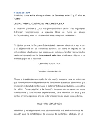 A NIVEL ESTADO
“La ciudad donde existe el mayor número de fumadores entre 12 y 15 años es
Puebla”
OFICINA PARA EL CONTROL DE TABACO EN PUEBLA
1.- Promover y difundir la LGCT (Ley general contra el tabaco) y su reglamento.
2.-Otorgar reconocimientos a espacios libres de humo de tabaco.
3.- Capacitación y asesoría para las clínicas de tabaquismo en el estado
El objetivo general del Programa Estatal de Adicciones es “disminuir el uso, abuso
y la dependencia de las sustancias adictivas, así como el impacto de las
enfermedades y las lesiones que ocasionan en individuos, familias y comunidades,
mediante intervenciones de tipo universal, selectivas e indicadas dirigidas a los
diversos grupos de la población
“CENTROS NUEVA VIDA”
OBJETIVOS GENERALES
Ofrecer a la población un modelo de intervención temprana para las adicciones
que contemplen desde la prevención del consumo de sustancias psicoactivas y la
promoción de la salud mental, hasta el tratamiento breve; ambulatorio, accesible y
de calidad. Dando prioridad a la detección temprana de personas con mayor
vulnerabilidad y consumidores experimentales, para intervenir con ellos y sus
familias en forma oportuna, a fin de evitar el desarrollo de abuso o dependencia.
OBJETIVOS ESPECIFICOS
Reconocer y dar seguimiento a los Establecimientos que brindan servicios de
atención para la rehabilitación de usuarios de sustancias adictivas, en el
 