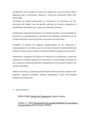 cumplimiento de los criterios mínimos de calidad que marca la Norma Oficial
Mexicana para la Prevención, Atención y Control de Adicciones NOM- 028-
SSA2-1999.
Consolidar las Redes Municipales en Prevención de Adicciones en los
Municipios del Estado, que les permita enfrentar de manera autogestiva la
problemática asociada al uso y abuso de sustancias adictivas.
Implementar programas preventivos en el ámbito educativo, con el propósito de
promover en los adolescentes el desarrollo de habilidades protectoras que les
brinden elementos a favor de la vida, para prevenir las adicciones.
Fortalecer el Sistema de Vigilancia Epidemiológica de las Adicciones e
investigaciones en la materia, que nos permitan conocer el comportamiento del
fenómeno adictivo que nos lleve a la implementación de programas preventivos.
Implementar Campañas de Difusión en Prevención de Adicciones a través de
programas en medios masivos de comunicación, con el propósito de prevenir el
uso y abuso de sustancias adictivas, fortaleciendo la comunicación familiar y los
valores universales.
Realizar convenios y acuerdos de coordinación entre los diversos sectores de la
población, logrando consolidar alianzas estratégicas a favor del abordaje
integral de las adicciones.
8. – BIBLIOGRAFIA
SEPAR. (2002). Manual de Tabaquismo. España: Elsevier
Jiménez, A. (2004) Monografías de la sociedad Madrileña de neumología y
Cirugía torácica. Madrid España: ERGON.
 