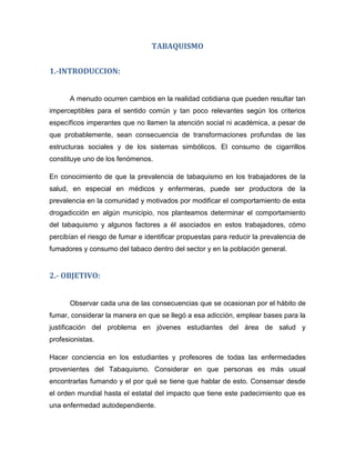 TABAQUISMO
1.-INTRODUCCION:
A menudo ocurren cambios en la realidad cotidiana que pueden resultar tan
imperceptibles para el sentido común y tan poco relevantes según los criterios
específicos imperantes que no llamen la atención social ni académica, a pesar de
que probablemente, sean consecuencia de transformaciones profundas de las
estructuras sociales y de los sistemas simbólicos. El consumo de cigarrillos
constituye uno de los fenómenos.
En conocimiento de que la prevalencia de tabaquismo en los trabajadores de la
salud, en especial en médicos y enfermeras, puede ser productora de la
prevalencia en la comunidad y motivados por modificar el comportamiento de esta
drogadicción en algún municipio, nos planteamos determinar el comportamiento
del tabaquismo y algunos factores a él asociados en estos trabajadores, cómo
percibían el riesgo de fumar e identificar propuestas para reducir la prevalencia de
fumadores y consumo del tabaco dentro del sector y en la población general.
2.- OBJETIVO:
Observar cada una de las consecuencias que se ocasionan por el hábito de
fumar, considerar la manera en que se llegó a esa adicción, emplear bases para la
justificación del problema en jóvenes estudiantes del área de salud y
profesionistas.
Hacer conciencia en los estudiantes y profesores de todas las enfermedades
provenientes del Tabaquismo. Considerar en que personas es más usual
encontrarlas fumando y el por qué se tiene que hablar de esto. Consensar desde
el orden mundial hasta el estatal del impacto que tiene este padecimiento que es
una enfermedad autodependiente.
 