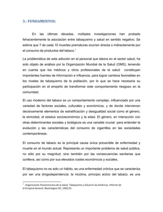 3.- FUNDAMENTOS:
En las últimas décadas, múltiples investigaciones han probado
fehacientemente la asociación entre tabaquismo y salud en sentido negativo. Se
estima que 7 de cada 10 muertes prematuras ocurren directa o indirectamente por
el consumo de productos del tabaco.1
La problemática de esta adicción en el personal que labora en el sector salud, ha
sido objeto de análisis por la Organización Mundial de la Salud (OMS), teniendo
en cuenta que los médicos y otros profesionales de la salud constituyen
importantes fuentes de información e influencia, para lograr cambios favorables en
los niveles de tabaquismo de la población, por lo que se hace necesaria su
participación en el empeño de transformar este comportamiento riesgoso en la
comunidad.
El uso moderno del tabaco es un comportamiento complejo, influenciado por una
variedad de factores sociales, culturales y económicos, y de donde intervienen
decisivamente elementos de estratificación y desigualdad social como el género,
la etnicidad, el estatus socioeconómico y la edad. El género, en interacción con
otras determinantes sociales y biológicos es una variable crucial para entender la
evolución y las características del consumo de cigarrillos en las sociedades
contemporáneas.
El consumo de tabaco es la principal causa única prevenible de enfermedad y
muerte en el mundo actual. Representa un importante problema de salud pública,
no sólo por su magnitud, sino también por las consecuencias sanitarias que
conlleva, así como por sus elevados costes económicos y sociales.
El tabaquismo no es solo un hábito, es una enfermedad crónica que se caracteriza
por ser una drogodependencia: la nicotina, principio activo del tabaco, es una
1
. Organización Panamericana de la Salud. Tabaquismo y Salud en las Américas. Informe de
la Cirujana General. Washington DC, 1992;25-
 